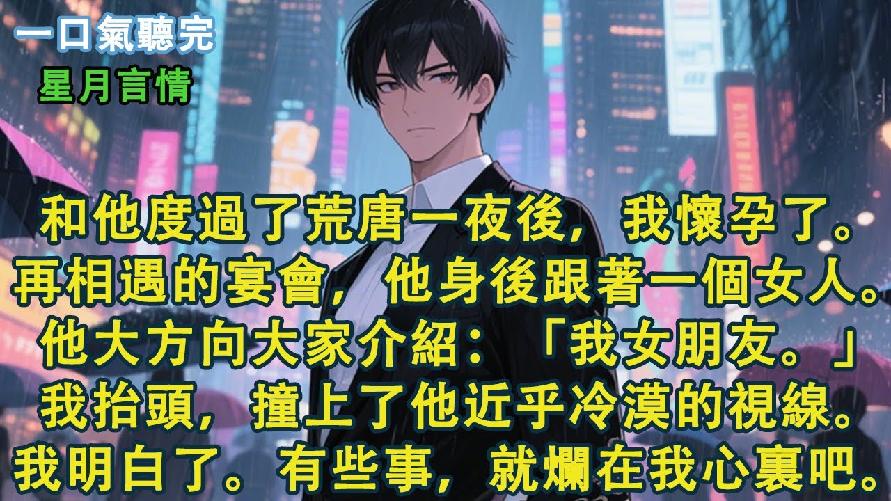 和他度過了荒唐一夜後，我懷孕了。再相遇的宴會，他身後跟著一個女人。他大方向大家介紹：「我女朋友。」我抬頭，撞上了他近乎冷漠的視線。我明白了。有些事，就爛在我心裏吧。#小說 #有聲書 #言情 #愛情
