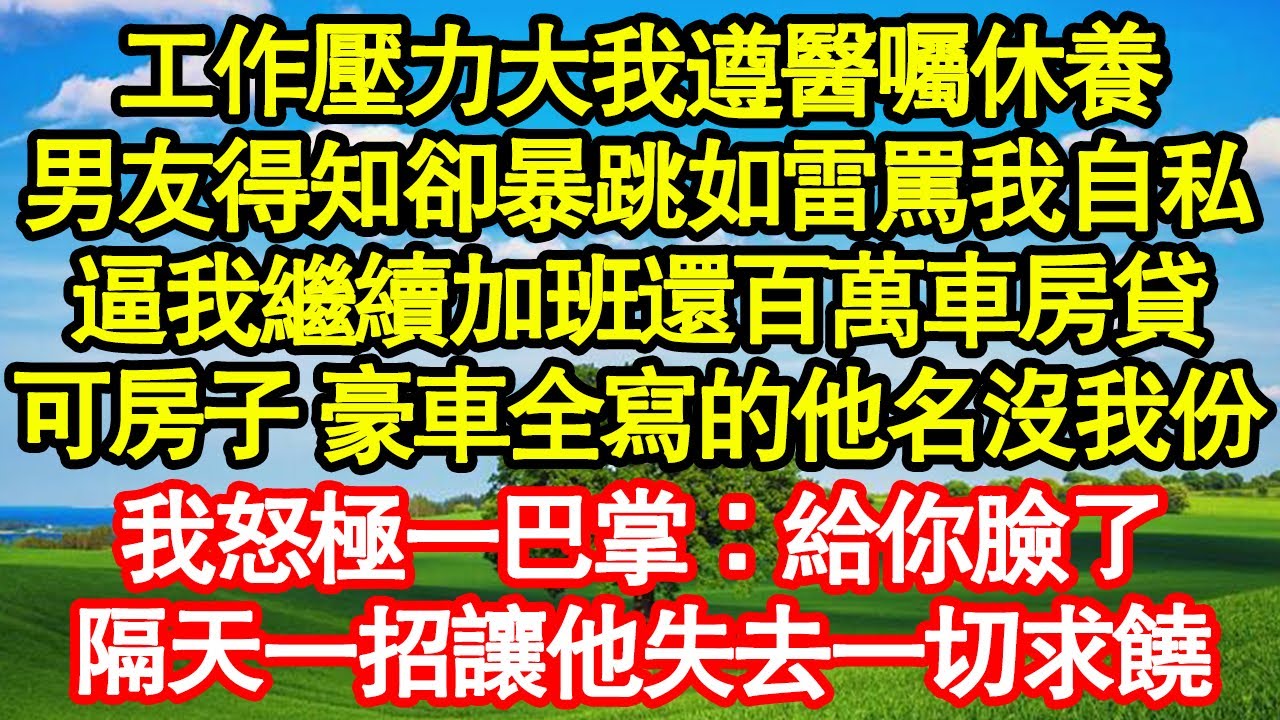 工作壓力大我遵醫囑休養，男友得知卻暴跳如雷罵我自私，逼我繼續加班還百萬車房貸，可房子 豪車全寫的他名沒我份，我怒極一巴掌：給你臉了，隔天一招讓他失去一切求饒真情故事會||老年故事||情感需求||愛情