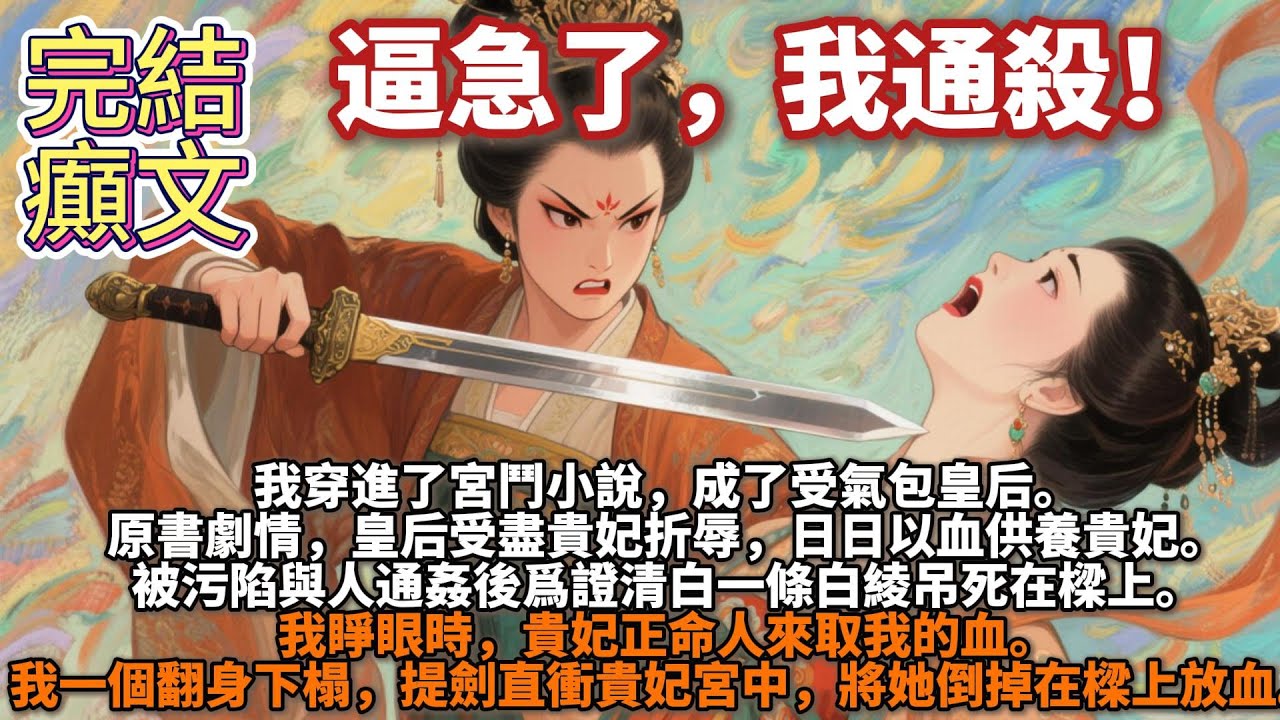 完結癲文：逼急了，我通殺！我穿進了宮鬥小說。成了受氣包皇后。原書劇情，皇后受盡貴妃折辱，日日以血供養貴妃。我睜眼時，貴妃正命人來取我的血。我一個翻身下榻，提劍直衝貴妃宮中，將她倒掉在樑上放血。