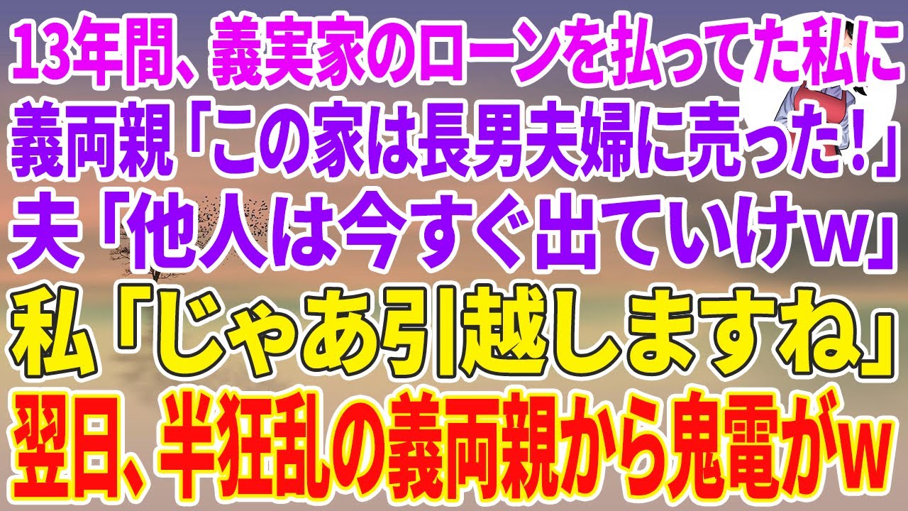 【スカッと】13年間、義実家のローンを払ってきた私に義両親「家は長男夫婦に売った！」夫「他人は今すぐ出ていけw」私「じゃあ引っ越しますね」翌日、半狂乱の義両親から鬼電がw