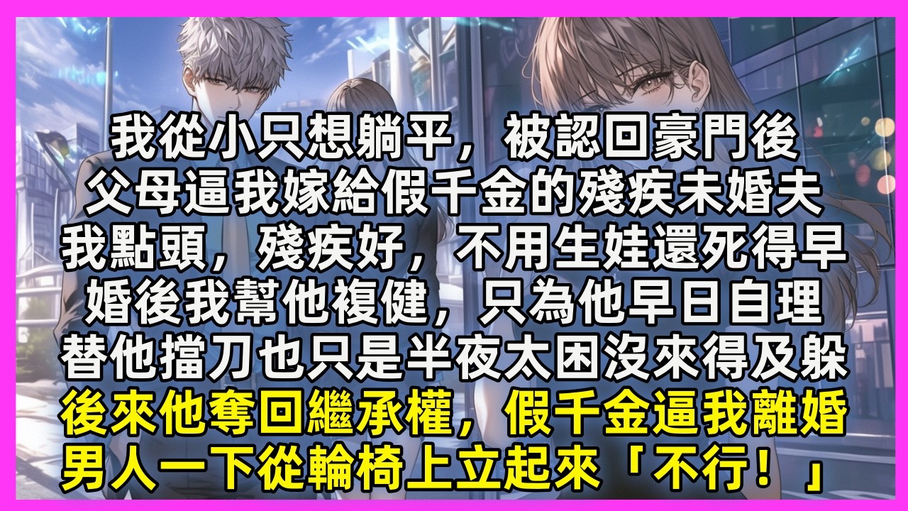 我從小只想躺平，被認回豪門後，父母逼我嫁給假千金的殘疾未婚夫，我點頭，殘疾好，不用生娃還死得早，婚後我幫他複健，只為他早日自理，後來他奪回繼承權，假千金逼我離婚，男人一下從輪椅上立起來「不行！」