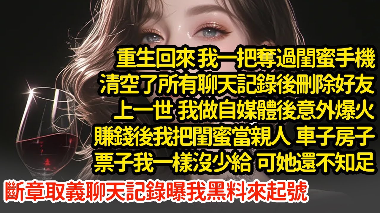 重生回來 我一把奪過閨蜜手機刪除好友，上一世  我做自媒體後意外爆火賺錢後我把閨蜜當親人  車子房子票子我一樣沒少給  可她還不知足斷章取義聊天記錄曝我黑料來起號