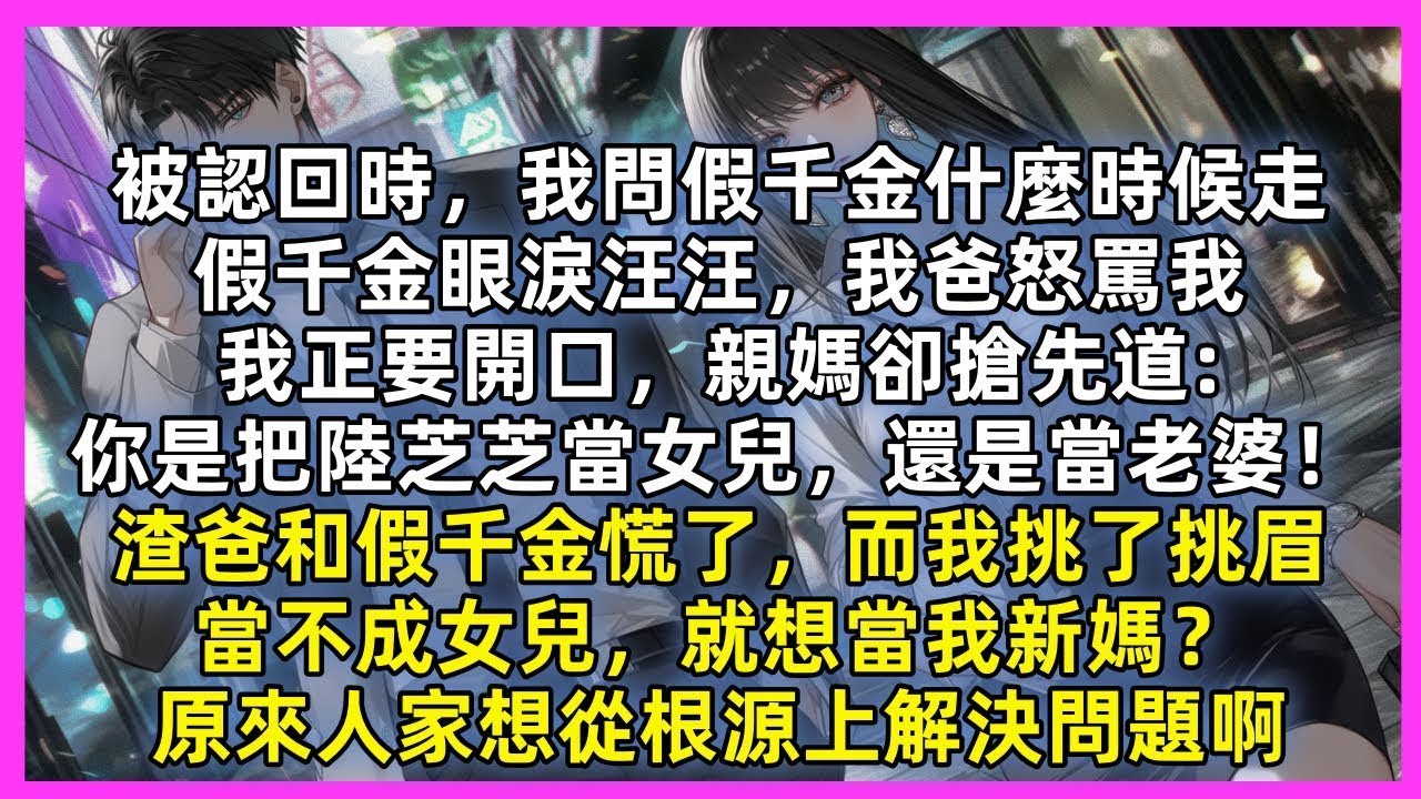 被認回時。假千金眼淚汪汪，我爸怒罵我，我正要開口，親媽卻搶先道 你是把陸芝芝當女兒，還是當老婆！渣爸和假千金慌了，而我挑了挑眉，當不成女兒，就想當我新媽？原來人家想從根源上解決問題啊