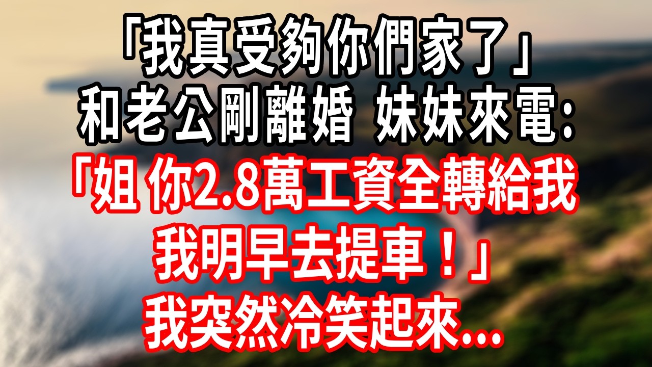 ｢我真受夠你們家了｣和老公剛離婚。妹妹來電:｢姐，你2.8萬工資，全轉給我，我明早去提車！｣我突然冷笑起來...#情感故事 #人生感悟 #生活经验