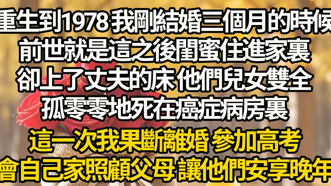 【完結】重生到1978 我剛結婚三個月的時候，前世就是這之後閨蜜住進家裏，卻上了丈夫的床 他們兒女雙全，孤零零地死在癌症病房裏，這一次我果斷離婚 參加高考，會自己家照顧父母 讓他們安享晚年