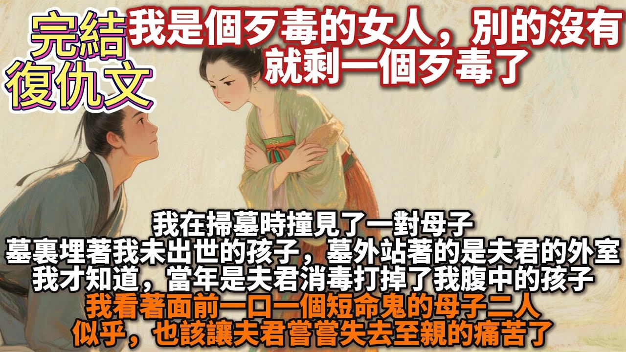 完結復仇文：我是個歹毒的女人，別的沒有，就剩一個歹毒了。我在掃墓時撞見了一對母子，墓裏埋著我未出世的孩子，墓外站著的是夫君的外室。我才知道，當年是夫君打掉了我孩子。似乎，也該讓夫君嘗嘗失去至親的痛苦了
