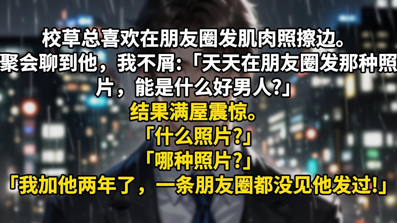 校草总喜欢在朋友圈发肌肉照擦边。聚会聊到他，我不屑:「天天在朋友圈发那种照片，能是什么好男人?」结果满屋震惊。「什么照片?」「哪种照片?」「我加他两年了，一条朋友圈都没见他发过啊!」