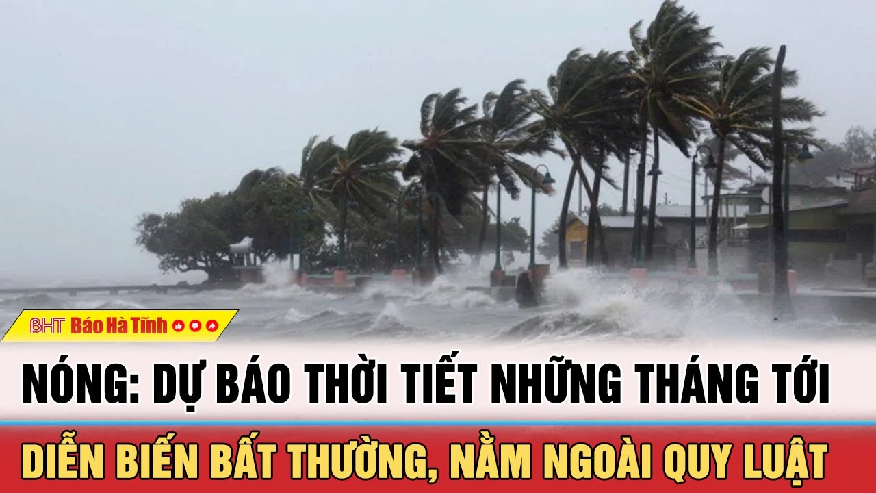 Nóng: Dự báo thời tiết những tháng tới diễn biến bất thường, nằm ngoài quy luật | BHT