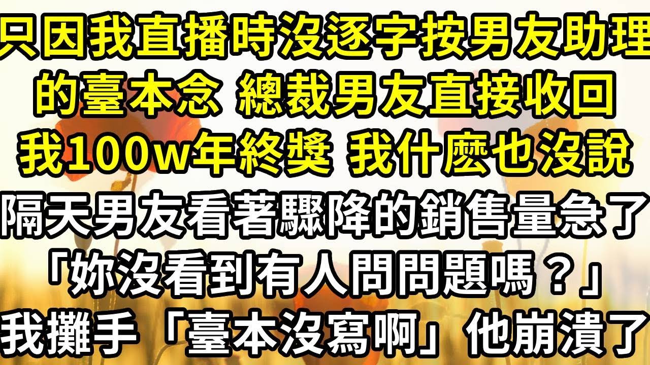 只因我直播時沒逐字按男友助理的臺本念 總裁男友直接收回了我100w年終獎 我什麽也沒說，第二天對著臺本一字一句地念詞帶貨，男友看著驟降的銷售量急了「說詞啊！妳沒看到有人問問題嗎？」我攤了攤手「