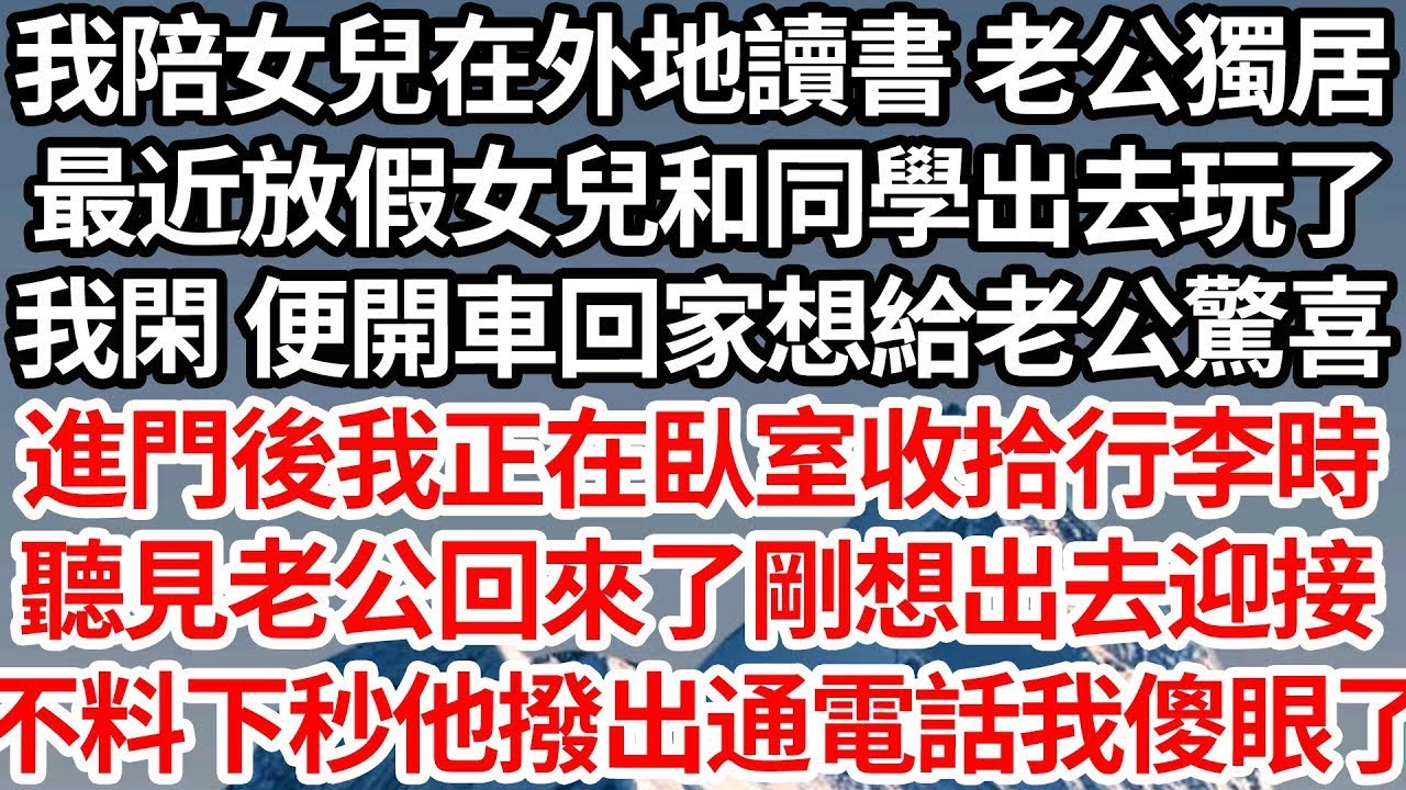 我陪女兒在外地讀書 老公獨居，最近放假女兒和同學出去玩了，我閑 便開車回家想給老公驚喜，進門後我正在臥室收拾行李時，聽見老公回來了剛想出去迎接，不料下秒他撥出通電話我傻眼了【倫理】【都市】