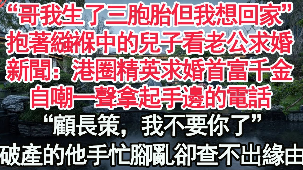 “哥我生了三胞胎但我想回家”抱著繈褓中的兒子看老公求婚，新聞：港圈精英求婚首富千金，自嘲一聲拿起手邊的電話，“顧長策，我不要你了”破產的他手忙腳亂卻查不出緣由【顧亞男】【高光女主】【爽文】【情感】