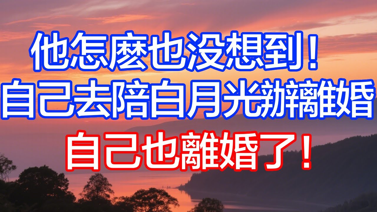 他怎麼也沒想到！自己去陪白月光辦離婚，自己也離婚了！