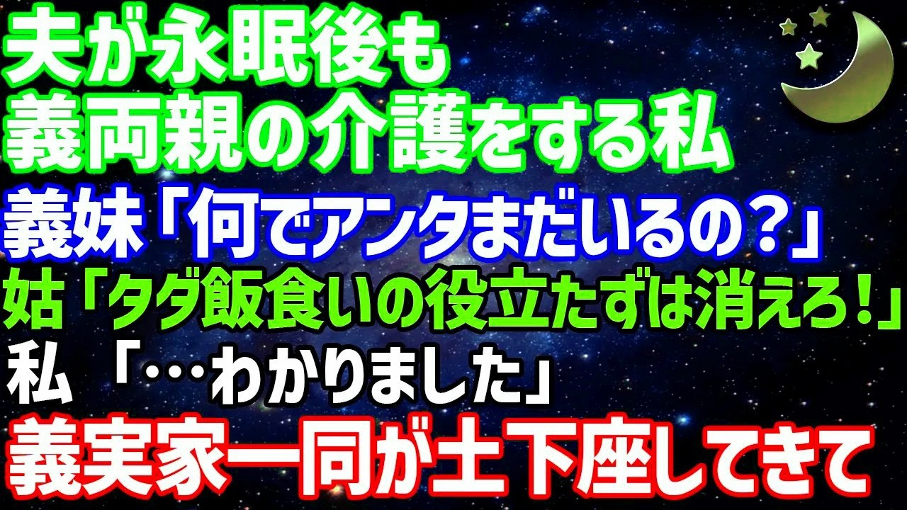 172  【スカッとする話】夫が永眠後も義両親の介護する私に義妹が「何でまだいるの？」姑「タダ飯食いの役立たずは消えろ！」→私「分かりました」後日、義実家一同の土下座する姿がw【修羅場】