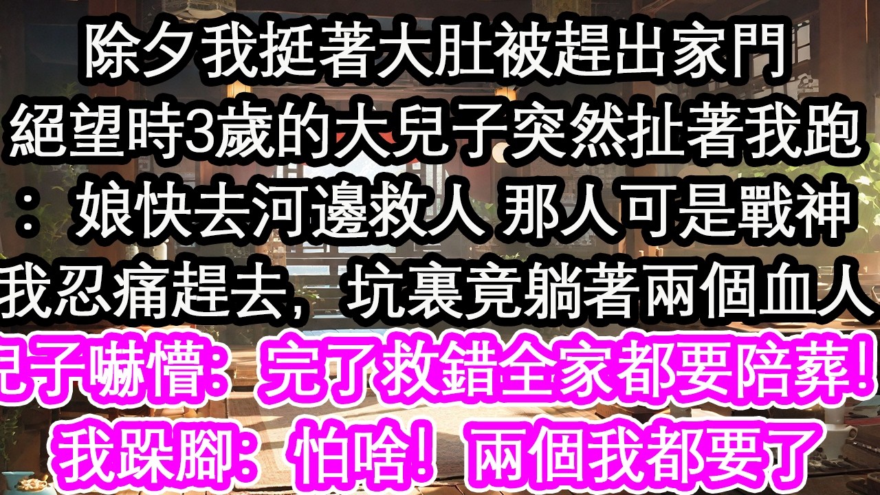 除夕我挺著大肚被趕出家門絕望時3歲的大兒子突然扯著我跑：娘快去河邊救人 那人可是戰神我忍痛趕去，坑裏竟躺著兩個血人兒子嚇懵：完了救錯全家都要陪葬！我跺腳：怕啥！兩個我都要了【花開】【愛情】【生活】