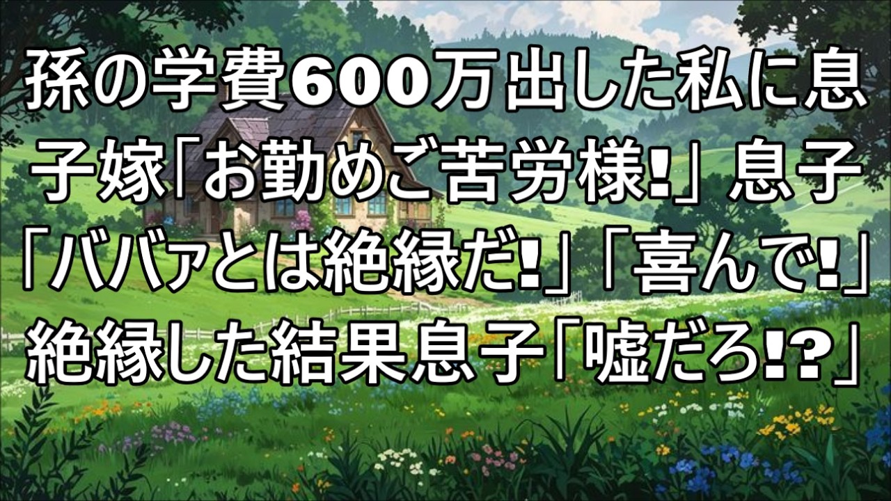 【スカッとする話】息子夫婦の孫の大学費用600万出した私を罵倒する息子嫁「私たちとの関係もお終い。お勤めご苦労様！」息子「ババァとは絶縁だ！」→私「喜んで！」