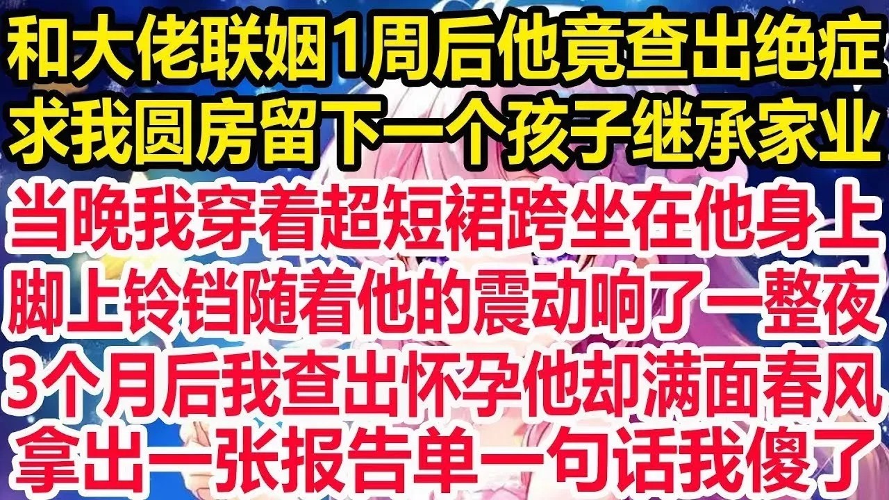 和大佬联姻1周后他竟查出绝症，求我圆房留下一个孩子继承家业，当晚我穿着超短裙跨坐在他身上，脚上铃铛随着他的震动响了一整夜，3个月后我查出怀孕他却满面春风，拿出一张报告单一句话我傻了！