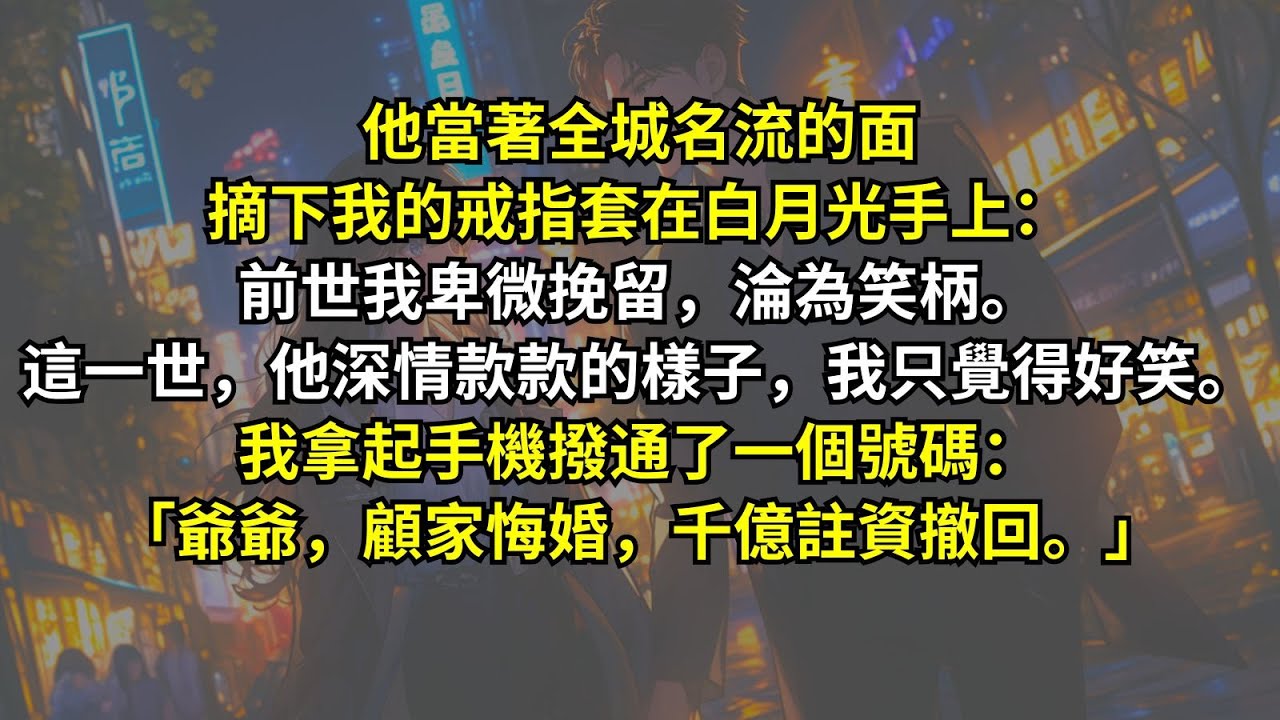 他當著全城名流的面摘下我的戒指，套在白月光手上。前世我卑微挽留，淪為笑柄。這一世，他深情款款的樣子，我只覺得好笑。我拿起手機撥通了一個號碼：「爺爺，顧家悔婚，千億註資撤回。」