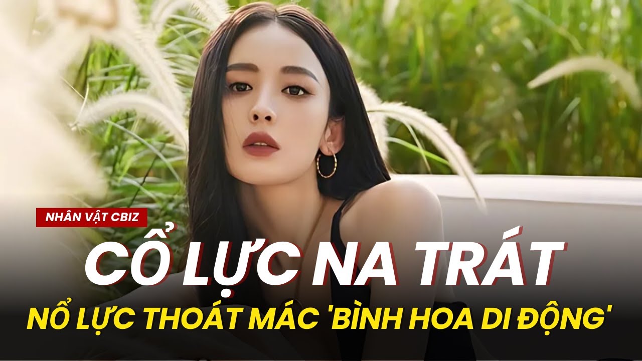 CỔ LỰC NA TRÁT: HÀNH TRÌNH TỪ “MỸ NHÂN TÂN CƯƠNG THẾ HỆ MỚI” ĐẾN NỖ LỰC TÁI ĐỊNH VỊ HÌNH ẢNH