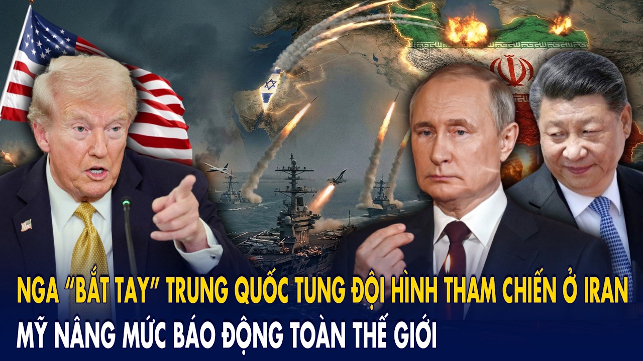 Nga “bắt tay” Trung Quốc tung đội hình tham chiến ở Iran: Mỹ nâng mức báo động toàn thế giới