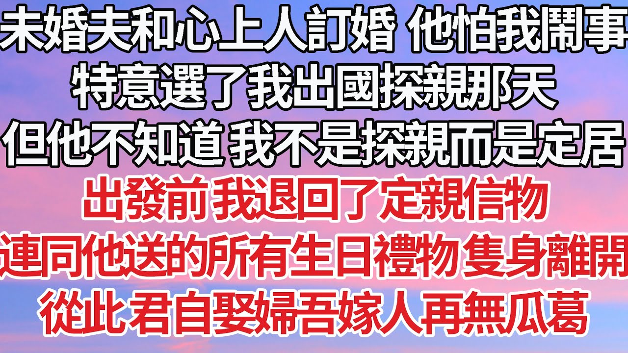 【完結】未婚夫和心上人訂婚  他害怕我鬧事，特意選了我出國探親那天，但他不知道 我不是探親而是定居，出發前我退回了定親信物，連同他送的所有生日禮物隻身離開，從此 君自娶婦吾嫁人再無瓜葛【爽文】【豪門】