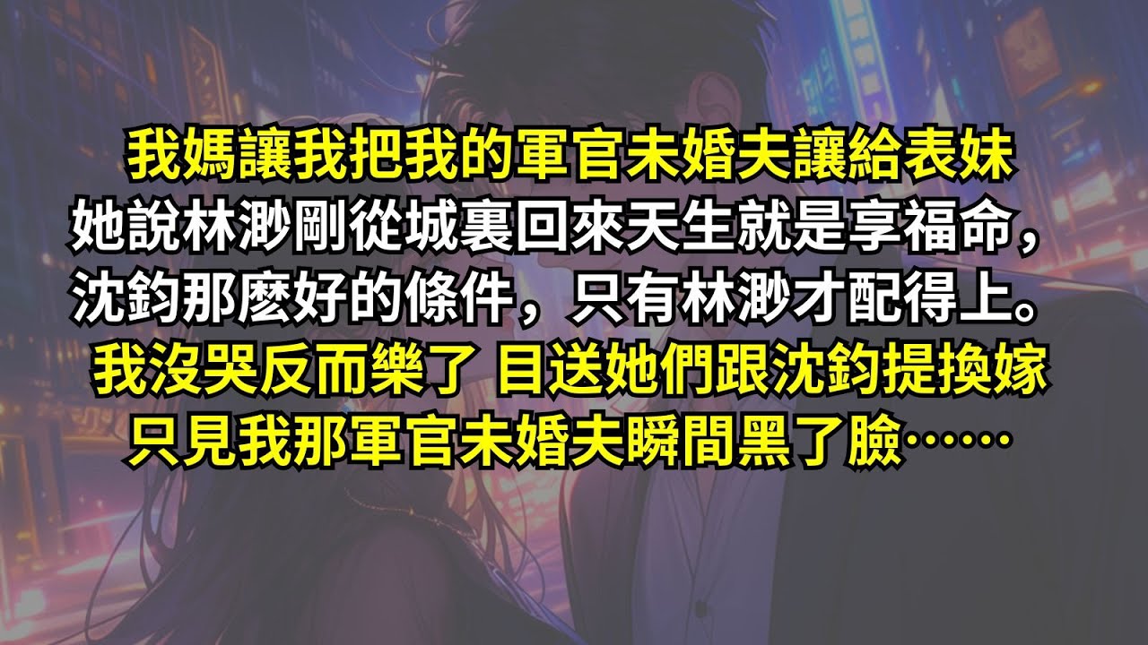 我媽讓我把我的軍官未婚夫讓給表妹，她說林渺剛從城裏回來天生就是享福命，沈鈞那麽好的條件，只有林渺才配得上。我沒哭反而樂了，目送她們跟沈鈞提換嫁。只見我那軍官未婚夫瞬間黑了臉……