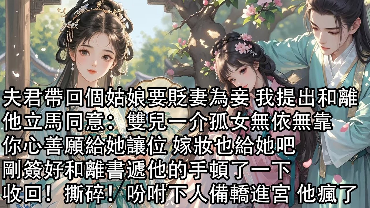 【一口氣看完】夫君帶回個姑娘要貶妻為妾 我提出和離，他立馬同意：雙兒一介孤女無依無靠，你心善願給她讓位 嫁妝也給她吧，剛簽好和離書遞他的手頓了一下，收回！撕碎！吩咐下人備轎進宮 他瘋了