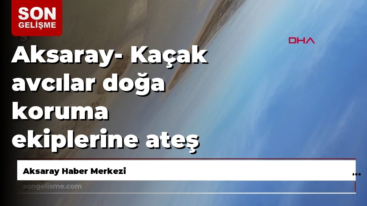 Aksaray- Ka&ccedil;ak avcılar doğa koruma ekiplerine ateş a&ccedil;tı, o anlar dron kamerasında