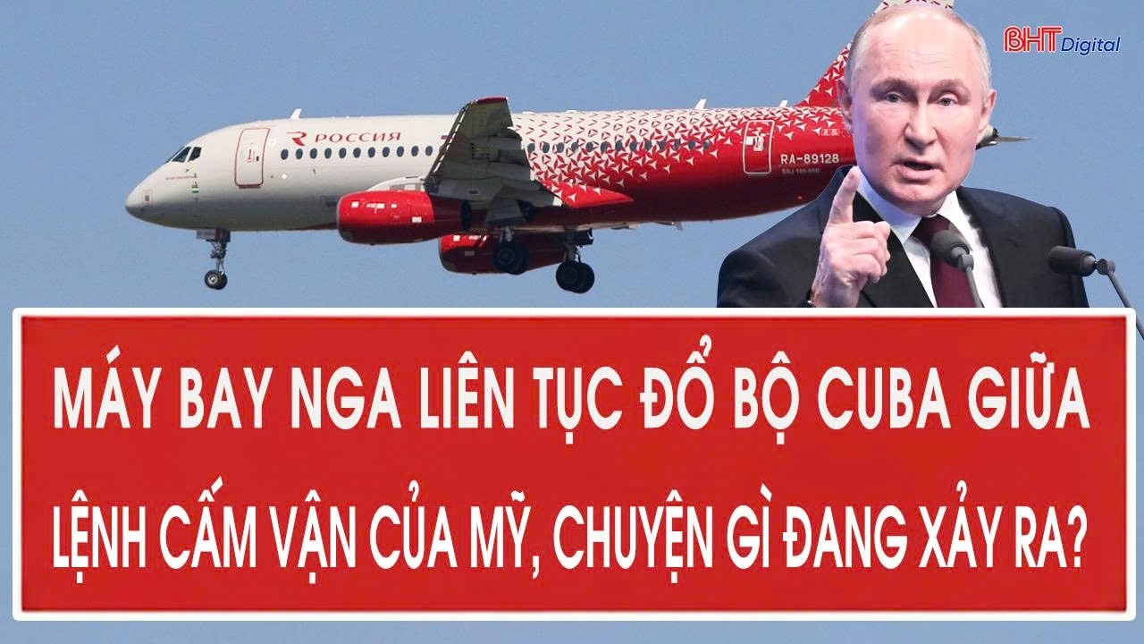 Máy bay Nga liên tục đổ bộ Cuba giữa lệnh cấm vận của Mỹ, chuyện gì đang xảy ra?