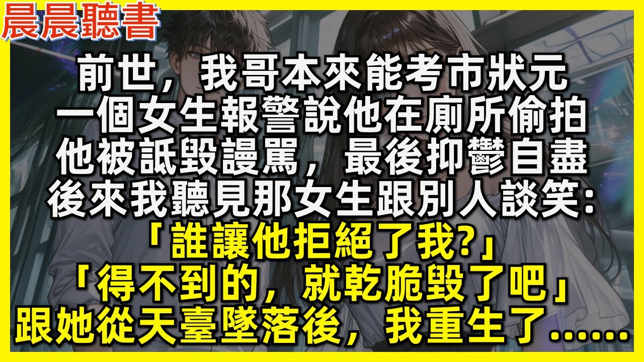 前世，我哥本來能考市狀元，高考當天一個女生報警說他在廁所偷拍，他被詆毀謾駡，最後抑鬱自盡。後來聽見那女生談笑「誰讓他拒絕了我得不到的，就乾脆毀了吧」跟她從天臺墜落後，我重生了……