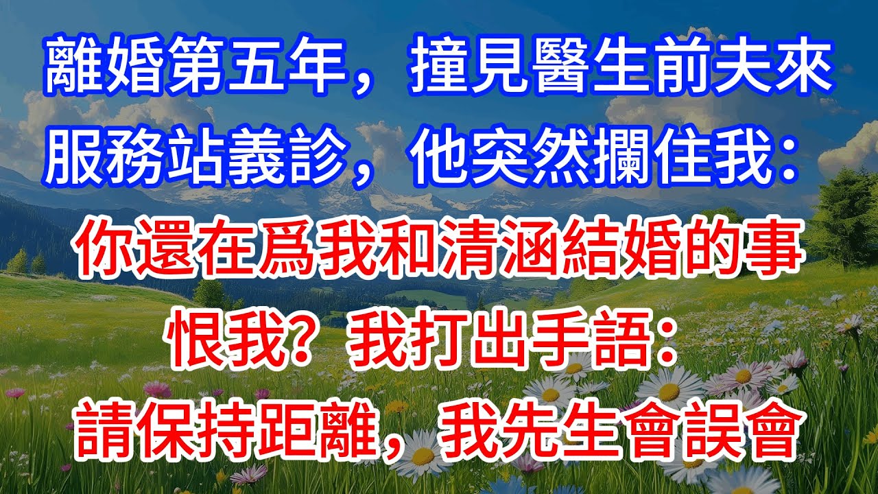 【完結】離婚第五年，撞見醫生前夫來服務站義診，他突然攔住我：你還在爲我和清涵結婚的事恨我？我打出手語：請保持距離，我先生會誤會