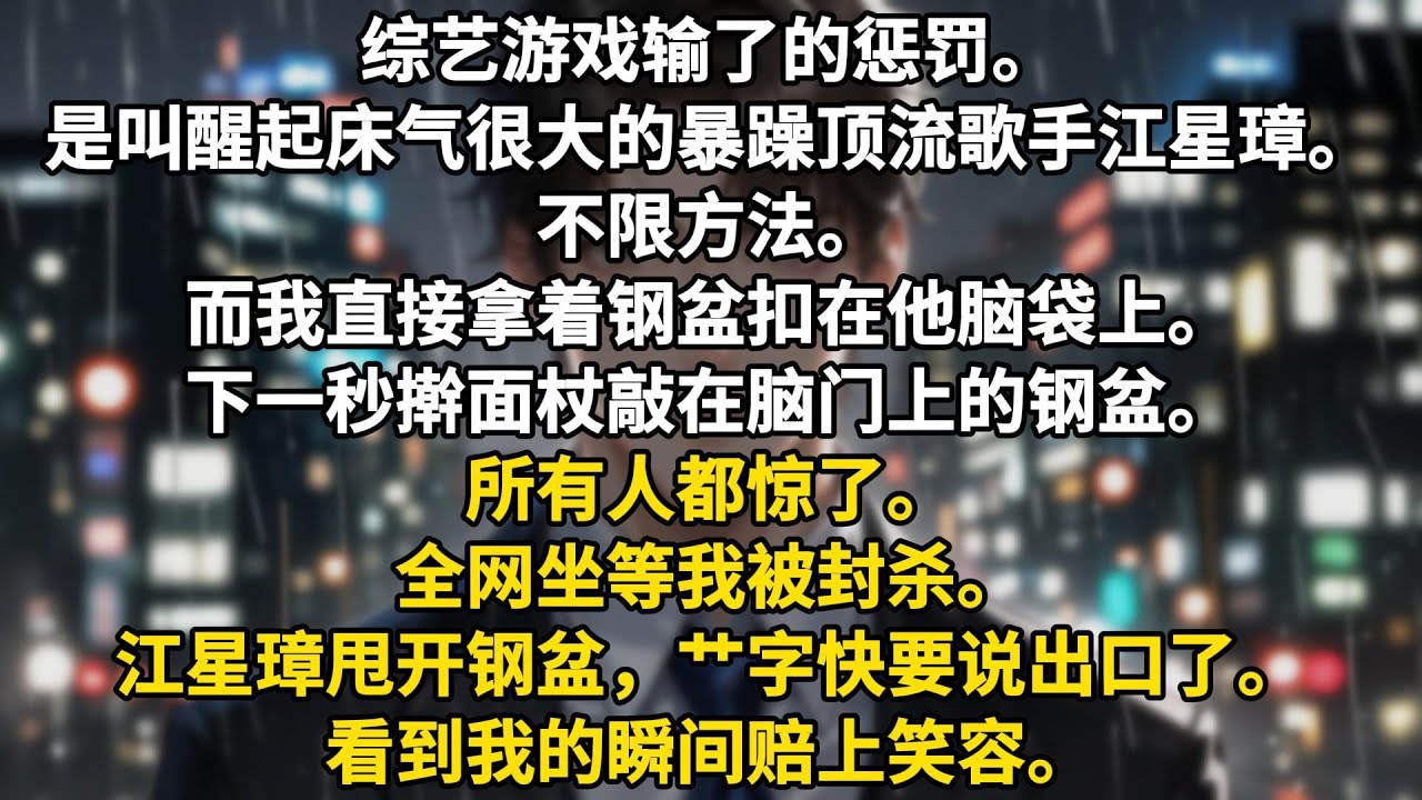 综艺游戏输了的惩罚。是叫醒起床气很大的暴躁顶流歌手江星璋。不限方法。而我直接拿着钢盆扣在他脑袋上。下一秒擀面杖敲在脑门上的钢盆。所有人都惊了。全网坐等我被封杀。江星璋甩开钢盆，艹字快要说出口了。