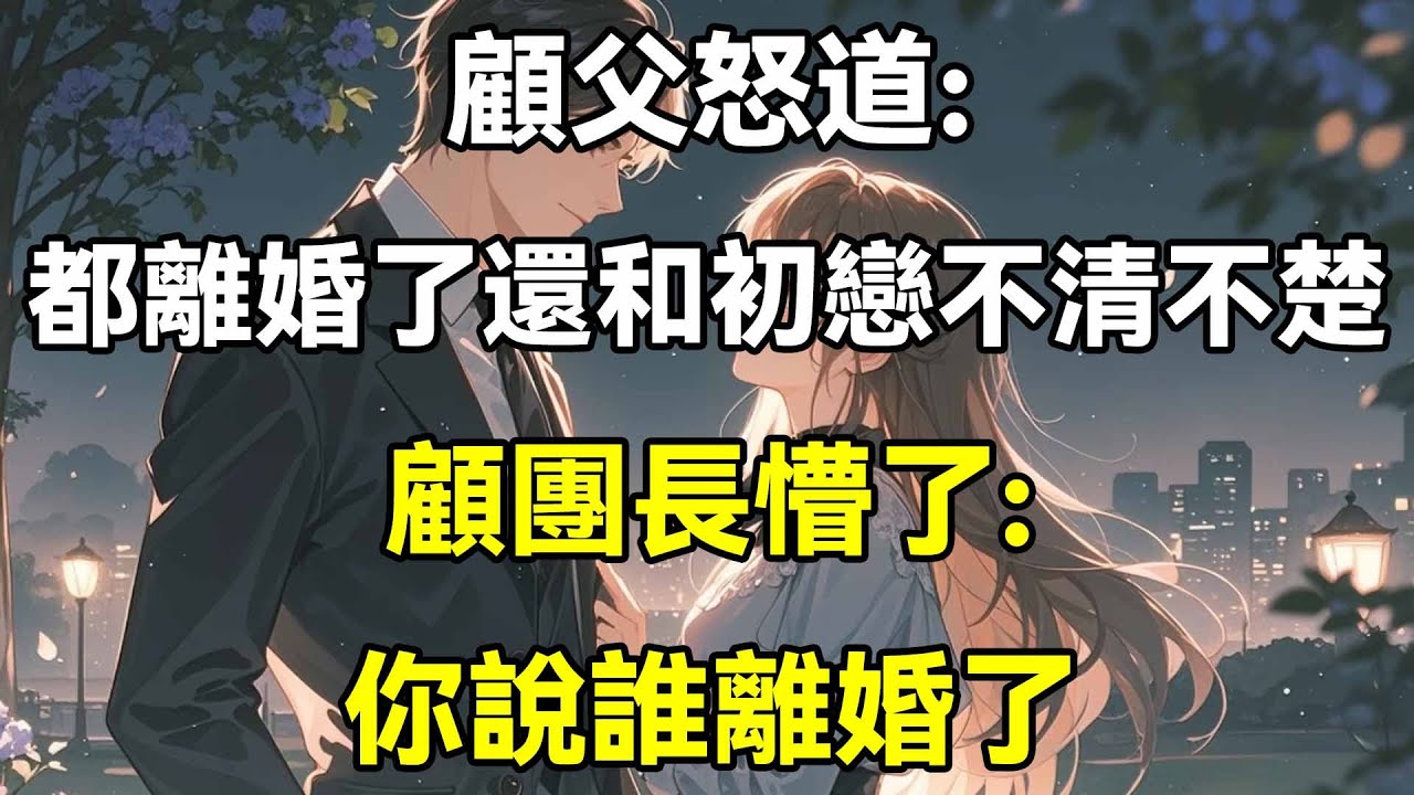 顧父怒道:都離婚了還和初戀不清不楚!顧團長懵了:你說誰離婚了