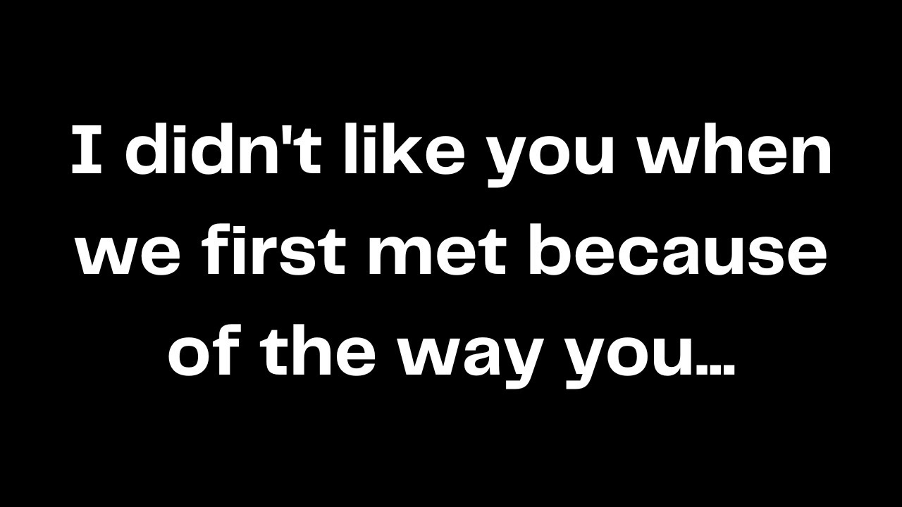 I didn't like you when we first met because of the way you...