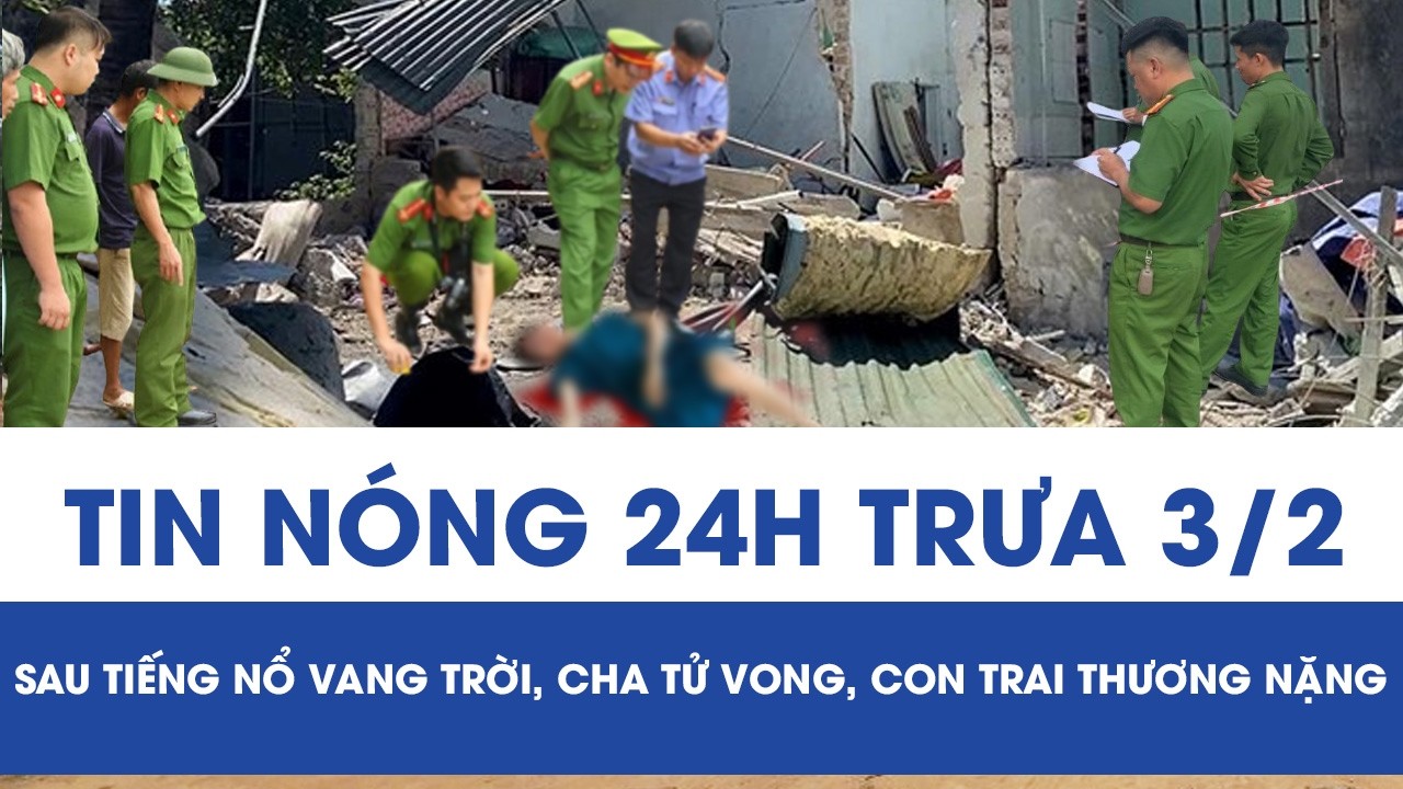 Trưa 3/2: Hai cha con thương vong sau tiếng nổ vang trời, phát hiện manh mối tại hiện trường