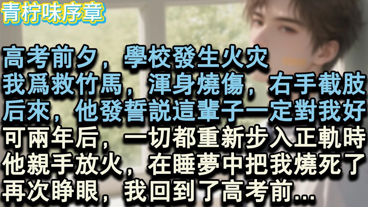 【完结爽文】高考前夕，學校發生火災。我為救竹馬，渾身燒傷，右手截肢。後來，他發誓說這輩子一定對我好。可兩年後，一切都重新步入正軌時。他親手放火，在睡夢中把我燒死了。再次睜眼，我回#小说 #愛情 #故事