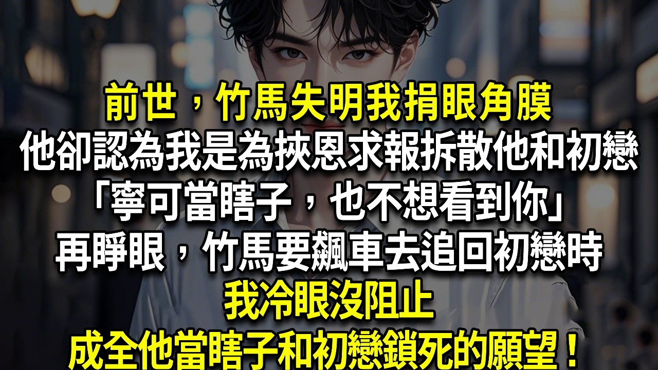 再睜眼，竹馬要飆車去追回初戀時，我冷眼沒阻止，成全他當瞎子和初戀鎖死的願望！前世，竹馬失明我捐眼角膜，他卻認為我是為挾恩求報，拆散他和初戀「寧可當瞎子，也不想看到你」