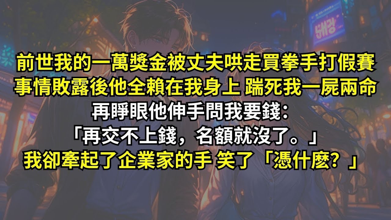 前世我的一萬獎金被丈夫哄走買拳手打假賽，事情敗露後他全賴在我身上踹死我一屍兩命，再睜眼他伸手問我要錢：「再交不上錢，名額就沒了。」我卻牽起了企業家的手，笑了「憑什麽？」