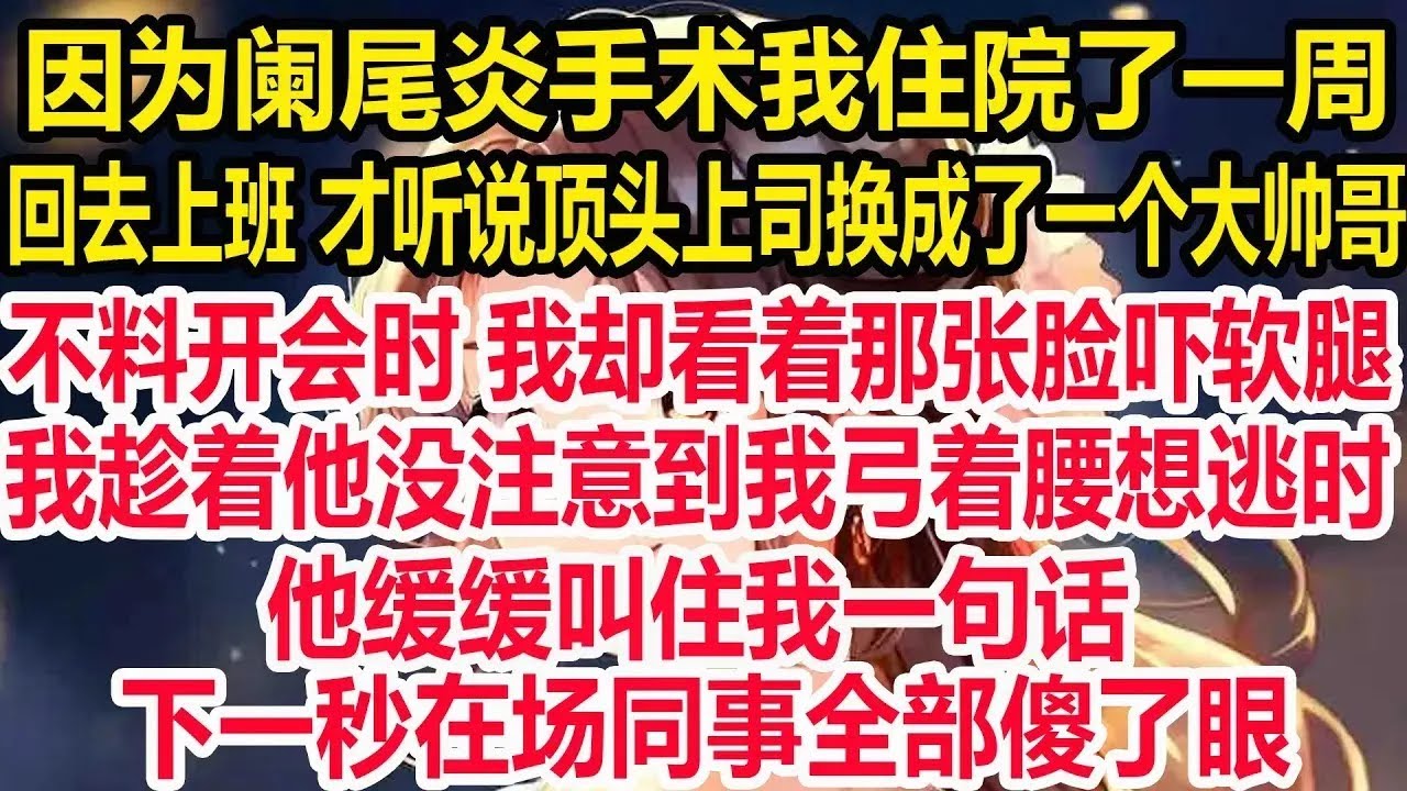 因为阑尾炎手术我住院了一周，回去上班 才听说顶头上司换成了一个大帅哥，不料开会时 我却看着那张脸吓软腿，我趁着他没注意到我弓着腰想逃时，他缓缓叫住我一句话，下一秒在场同事全部傻了眼！