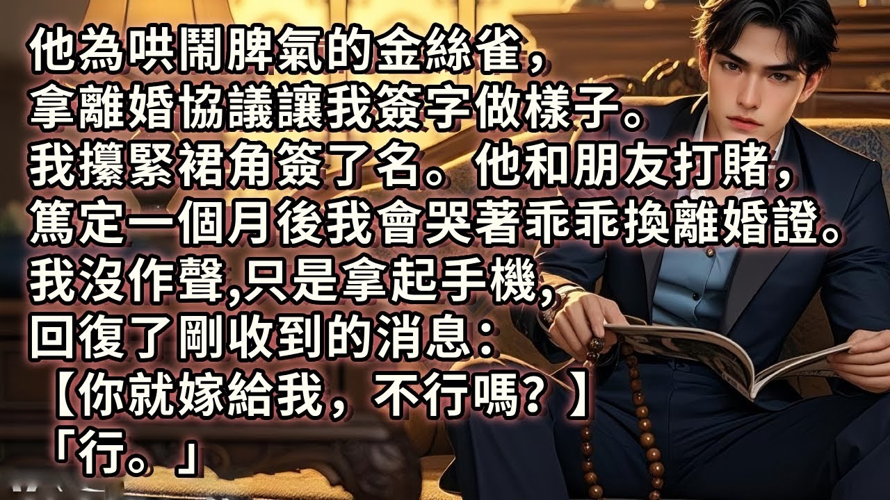 他為哄鬧脾氣的金絲雀，拿離婚協議讓我簽字做樣子。我攥緊裙角簽了名。他和朋友打賭，篤定一個月後我會哭著乖乖換離婚證。我沒作聲，只是拿起手機，回復了剛收到的消息：【你就嫁給我，不行嗎？】「行。」
