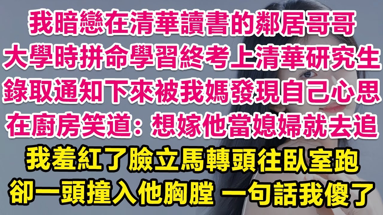 我暗戀在清華讀書的鄰居哥哥，大學時拼命學習終於考上清華研究生，錄取通知下來被我媽發現自己心思，在廚房笑道：想嫁他當媳婦就去追！我羞紅了臉立馬轉頭往臥室跑，卻一頭撞入他胸膛，一句話我傻了！ | 甜寵
