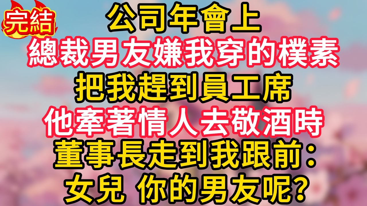 公司年會上，總裁男友嫌我穿的樸素把我趕到員工席，他牽著情人去敬酒時，董事長走到我跟前：女兒，你的男友呢？