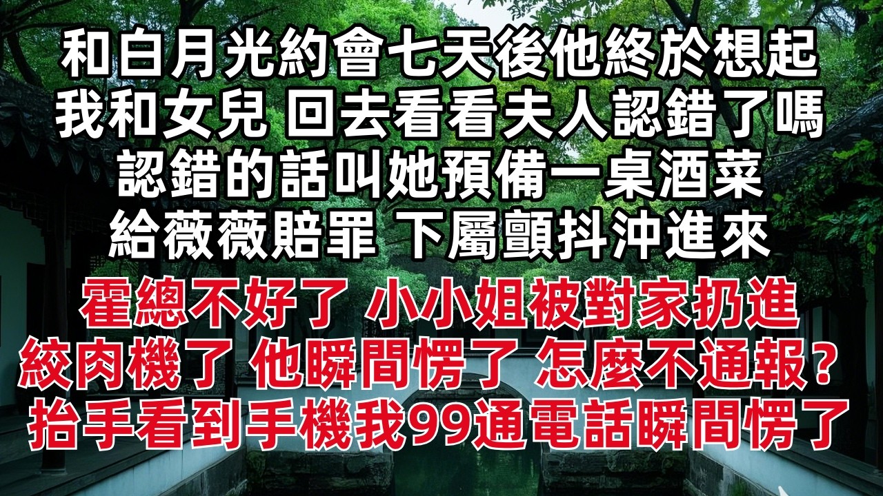 和白月光約會七天後他終於想起我和女兒 「回去看看夫人認錯了嗎 認錯的話叫她預備一桌酒菜給薇薇賠罪」下屬顫抖沖進來 霍總不好了 小小姐被對家扔進絞肉機了 他瞬間愣了 怎麼不通報？抬手看到手機我99通電話