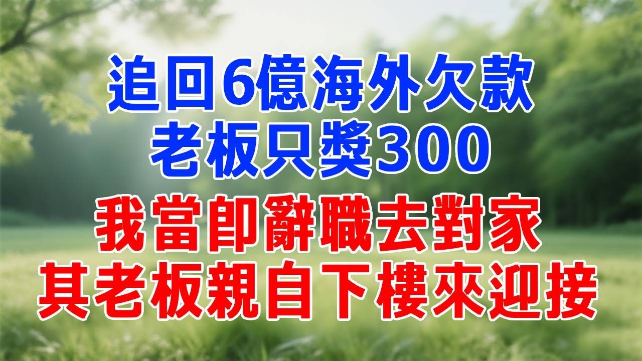 追回6億海外欠款，老板只獎300，我當即辭職去對家，其老板親自下樓來迎接。#打脸 #职场 #故事分享 #故事頻道 #生活經驗 #情感