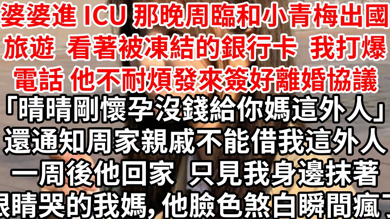 婆婆進 ICU 那晚周臨和小青梅出國旅遊，看著被凍結的卡 我打爆電話他不耐煩發來簽好離婚協議「晴晴剛懷孕沒錢給你媽」還通知周家親戚不能借我這外人，一周後他回家 只見抹著眼睛哭的我媽，他臉色煞白瞬間瘋了