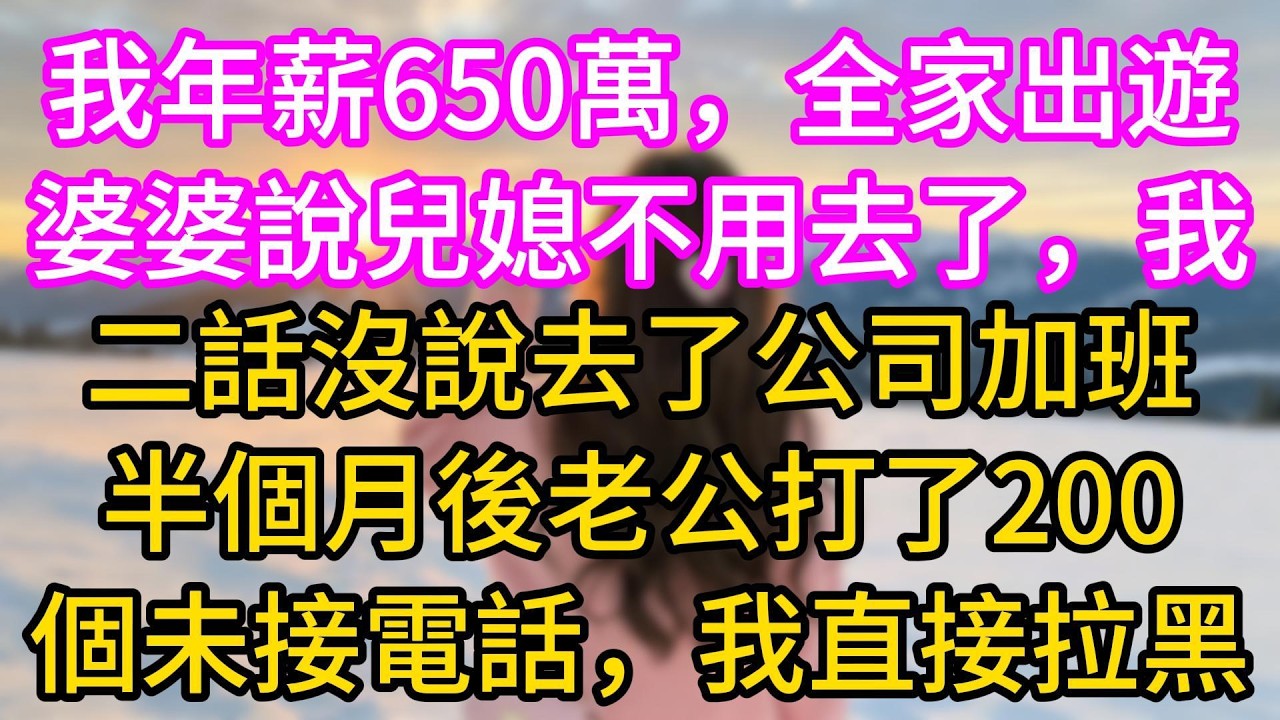 【完结】我年薪650万，全家出游婆婆说儿媳妇不用去了，我二话没说去了公司加班，半个月后老公打了200个未接电话，我直接拉黑