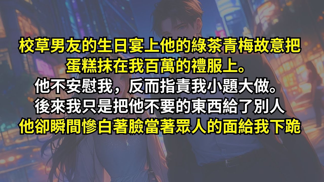 校草男友的生日宴上，他的綠茶青梅故意把蛋糕抹在我百萬的禮服上。他反而指責我小題大做。後來我只是把他不要的東西給了別人，他卻瞬間慘白著臉當著眾人的面給我下跪。
