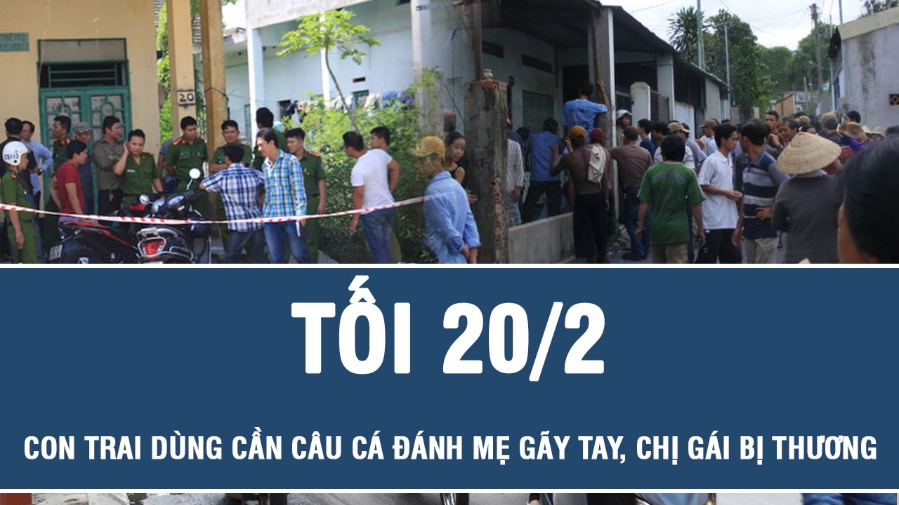 Tối 20/2: Điều tra vụ con trai dùng cần câu cá đánh mẹ gãy tay, chị gái bị thương tối mùng 3 Tết