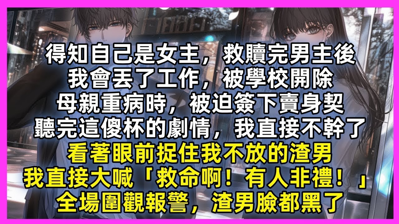 得知自己是女主，救贖完男主後，我會丟了工作，被學校開除，母親重病時，被迫簽下賣身契，聽完這傻杯的劇情，我直接不幹了，看著眼前捉住我不放的渣男，我直接大喊「救命啊！有人非禮！」全場圍觀報警，渣男臉都黑了