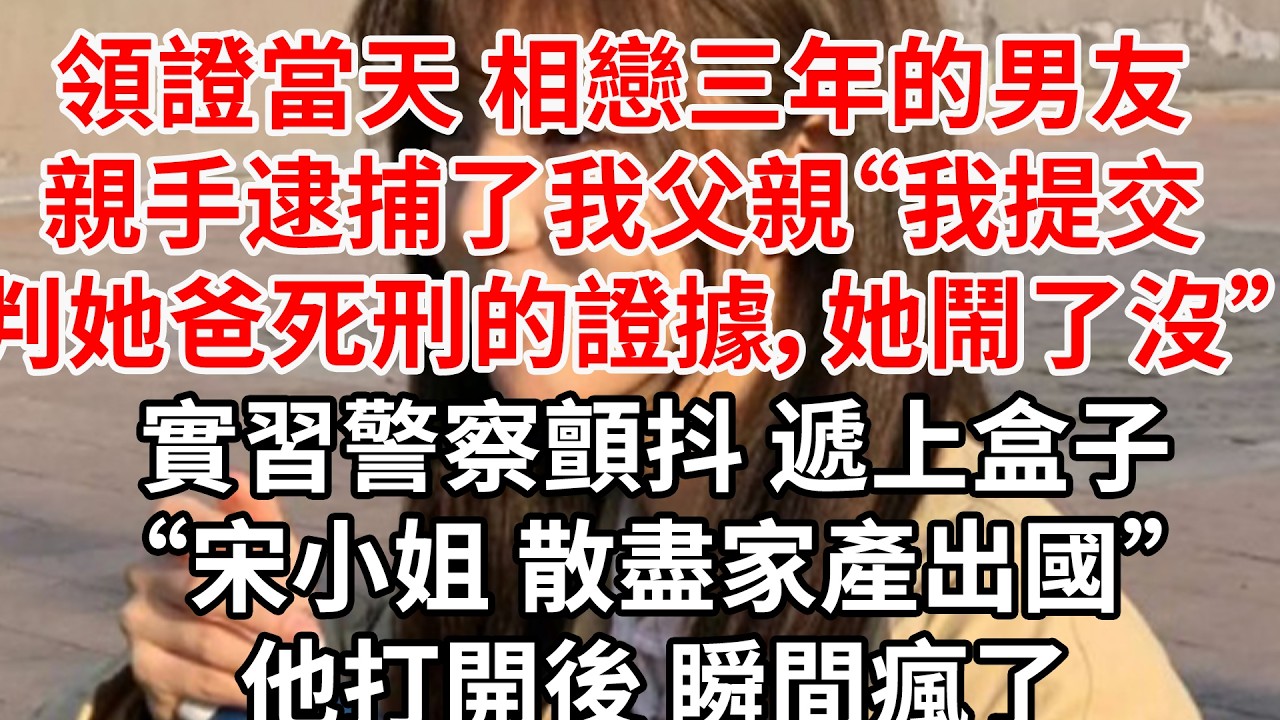 領證當天 相戀三年的男友親手逮捕了我父親“我提交判她爸死刑的證據，她鬧了沒”實習警察顫抖 遞上盒子“宋小姐 散盡家產出國”他打開後 瞬間瘋了