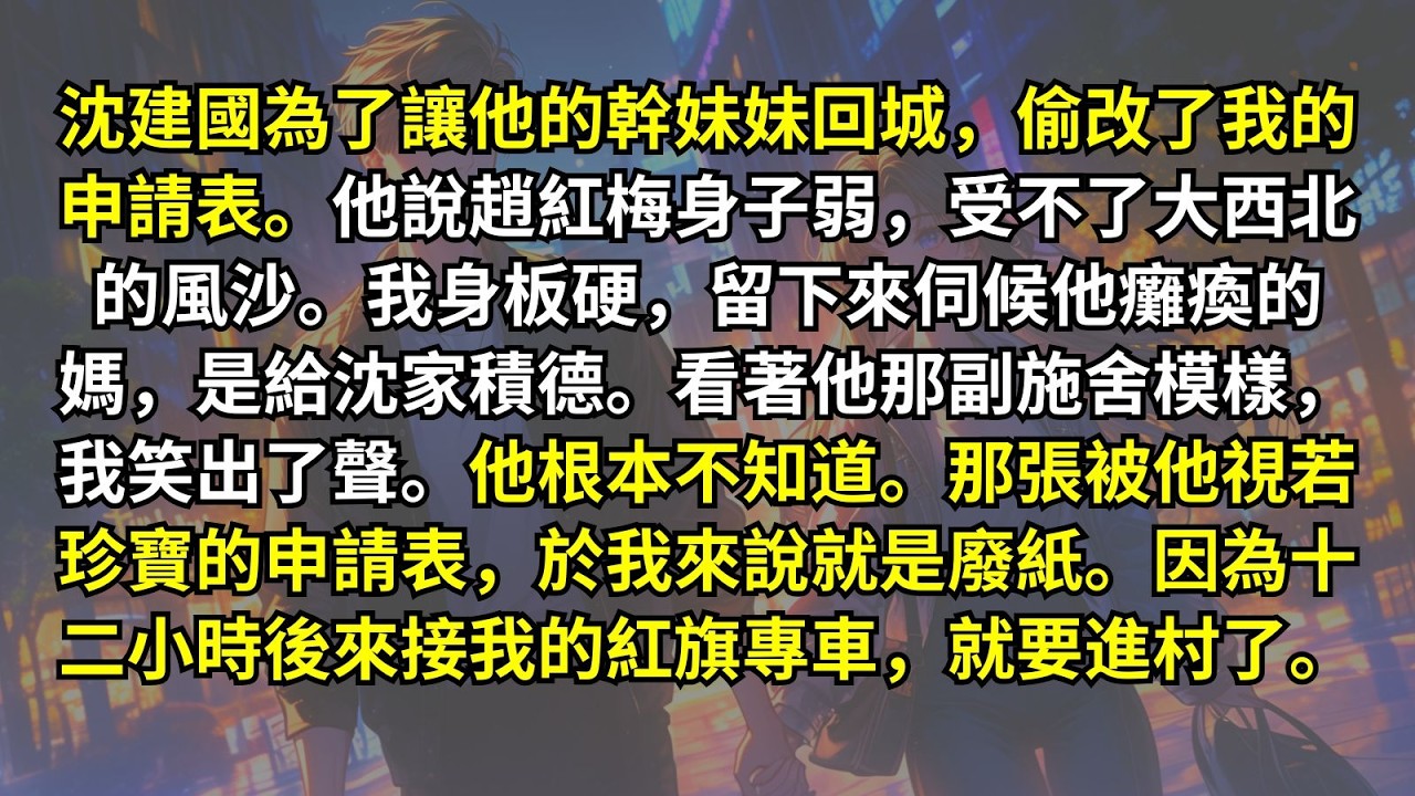 沈建國偷改了我的申請表。他說趙紅梅身子弱，受不了大西北的風沙。我身板硬，留下來伺候他癱瘓的媽，是給沈家積德。他根本不知道他視若珍寶的申請表，於我就是廢紙。因為十二小時後來接我的紅旗專車，就要進村了。